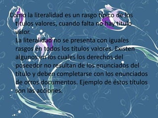 Como la literalidad es un rasgo típico de los
  títulos valores, cuando falta no hay título
  valor.
  La literalidad no se presenta con iguales
  rasgos en todos los títulos valores. Existen
  algunos en los cuales los derechos del
  poseedor no resultan de los enunciados del
  título y deben completarse con los enunciados
  de otros documentos. Ejemplo de éstos títulos
  son las acciones.
 