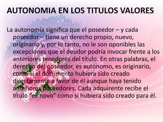 AUTONOMIA EN LOS TITULOS VALORES

La autonomía significa que el poseedor – y cada
  poseedor – tiene un derecho propio, nuevo,
  originario y, por lo tanto, no le son oponibles las
  excepciones que el deudor podría invocar frente a los
  anteriores tenedores del título. En otras palabras, el
  derecho del poseedor, es autónomo, es originario,
  como si el documento hubiera sido creado
  directamente a favor de él aunque haya tenido
  anteriores poseedores. Cada adquirente recibe el
  título “ex novo” como si hubiera sido creado para él.
 