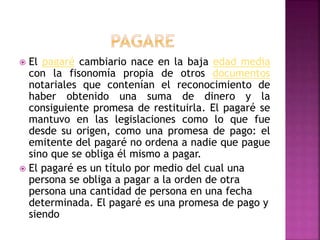  El pagaré cambiario nace en la baja edad media
con la fisonomía propia de otros documentos
notariales que contenían el reconocimiento de
haber obtenido una suma de dinero y la
consiguiente promesa de restituirla. El pagaré se
mantuvo en las legislaciones como lo que fue
desde su origen, como una promesa de pago: el
emitente del pagaré no ordena a nadie que pague
sino que se obliga él mismo a pagar.
 El pagaré es un título por medio del cual una
persona se obliga a pagar a la orden de otra
persona una cantidad de persona en una fecha
determinada. El pagaré es una promesa de pago y
siendo
 