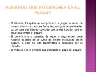  El librado: Es quien se compromete a pagar la suma de
dinero, a la vista o en una fecha futura fija o determinable.
La persona del librado coincide con la del librador que es
aquel que emite el pagaré.
 El beneficiario o tenedor: Es aquel a cuya orden debe
hacerse el pago de la suma de dinero estipulada en el
pagaré, si este ha sido transmitido o endosado por el
librador.
 El avalista : Es la persona que garantiza el pago del pagaré.
 