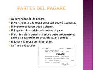  La denominación de pagaré.
 El vencimiento o la fecha en la que deberá abonarse.
 El importe de la cantidad a abonar.
 El lugar en el que debe efectuarse el pago.
 El nombre de la persona a la que debe efectuarse el
pago o a cuya orden se deba efectuar o tenedor .
 El lugar y la fecha de libramiento.
 La firma del deudor.
 
