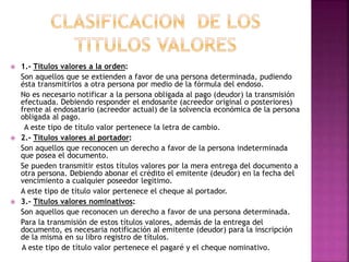 1.- Títulos valores a la orden:
Son aquellos que se extienden a favor de una persona determinada, pudiendo
ésta transmitirlos a otra persona por medio de la fórmula del endoso.
No es necesario notificar a la persona obligada al pago (deudor) la transmisión
efectuada. Debiendo responder el endosante (acreedor original o posteriores)
frente al endosatario (acreedor actual) de la solvencia económica de la persona
obligada al pago.
A este tipo de título valor pertenece la letra de cambio.
 2.- Títulos valores al portador:
Son aquellos que reconocen un derecho a favor de la persona indeterminada
que posea el documento.
Se pueden transmitir estos títulos valores por la mera entrega del documento a
otra persona. Debiendo abonar el crédito el emitente (deudor) en la fecha del
vencimiento a cualquier poseedor legítimo.
A este tipo de título valor pertenece el cheque al portador.
 3.- Títulos valores nominativos:
Son aquellos que reconocen un derecho a favor de una persona determinada.
Para la transmisión de estos títulos valores, además de la entrega del
documento, es necesaria notificación al emitente (deudor) para la inscripción
de la misma en su libro registro de títulos.
A este tipo de título valor pertenece el pagaré y el cheque nominativo.
 