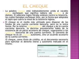 • La palabra cheque está indisolublemente unida al vocablo
inglés exchequer, que significa tablero (de ajedrez o de
damas). El soberano ingles libraba ordenes contra su tesorería,
las cuales llamaban exchequer bills, por la forma que adoptaba
el tapiz que cubría la mesa de la tesorería inglesa.
 El cheque es el medio más utilizado para disponer de los
fondos de una cuenta corriente bancaria, pero no la única
forma. Por la relativa independencia del cheque y de la cuenta
corriente bancaria, la doctrina prevaleciente habla de la
existencia de un pacto accesorio de cheque, superpuesto a los
contratos bancarios de una cuenta corriente. El convenio de
cheque no es un contratoautónomo, sino un acuerdo accesorio
de la cuenta corriente.
El cheque, como título de crédito, es el documento necesario
para ejercitar el derecho literal y autónomo indicado en el
mismo.
 