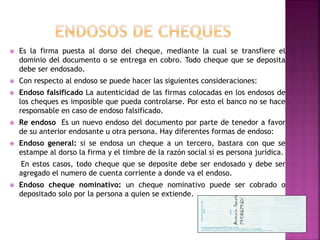  Es la firma puesta al dorso del cheque, mediante la cual se transfiere el
dominio del documento o se entrega en cobro. Todo cheque que se deposita
debe ser endosado.
 Con respecto al endoso se puede hacer las siguientes consideraciones:
 Endoso falsificado La autenticidad de las firmas colocadas en los endosos de
los cheques es imposible que pueda controlarse. Por esto el banco no se hace
responsable en caso de endoso falsificado.
 Re endoso Es un nuevo endoso del documento por parte de tenedor a favor
de su anterior endosante u otra persona. Hay diferentes formas de endoso:
 Endoso general: si se endosa un cheque a un tercero, bastara con que se
estampe al dorso la firma y el timbre de la razón social si es persona jurídica.
En estos casos, todo cheque que se deposite debe ser endosado y debe ser
agregado el numero de cuenta corriente a donde va el endoso.
 Endoso cheque nominativo: un cheque nominativo puede ser cobrado o
depositado solo por la persona a quien se extiende.
 