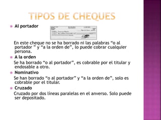  Al portador
En este cheque no se ha borrado ni las palabras “o al
portador ” y “a la orden de”, lo puede cobrar cualquier
persona.
 A la orden
Se ha borrado “o al portador”, es cobrable por el titular y
endosable a otro.
 Nominativo
Se han borrado “o al portador” y “a la orden de”, solo es
cobrable por el titular.
 Cruzado
Cruzado por dos líneas paralelas en el anverso. Solo puede
ser depositado.
 
