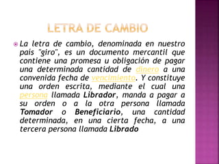 La letra de cambio, denominada en nuestro
país "giro", es un documento mercantil que
contiene una promesa u obligación de pagar
una determinada cantidad de dinero a una
convenida fecha de vencimiento. Y constituye
una orden escrita, mediante el cual una
persona llamada Librador, manda a pagar a
su orden o a la otra persona llamada
Tomador o Beneficiario, una cantidad
determinada, en una cierta fecha, a una
tercera persona llamada Librado
 