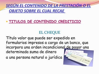 SEGÚN EL CONTENIDO DE LA PRESTACIÓN O EL
 OBJETO SOBRE EL CUAL RECAE

 TITULOS DE CONTENIDO CREDITICIO


                   EL CHEQUE
Título valor que puede ser expedido en
formularios impresos a cargo de un banco, que
incorpora una orden incondicional de pagar una
determinada suma de dinero
a una persona natural o jurídica
 