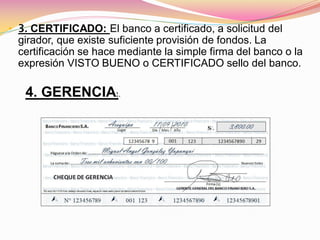 • 3. CERTIFICADO: El banco a certificado, a solicitud del
 girador, que existe suficiente provisión de fondos. La
 certificación se hace mediante la simple firma del banco o la
 expresión VISTO BUENO o CERTIFICADO sello del banco.

   4. GERENCIA:.
 
