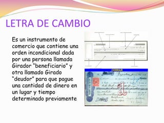 LETRA DE CAMBIO
 Es un instrumento de
 comercio que contiene una
 orden incondicional dada
 por una persona llamada
 Girador “beneficiario” y
 otra llamado Girado
 “deudor” para que pague
 una cantidad de dinero en
 un lugar y tiempo
 determinado previamente
 