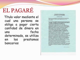 EL PAGARÉ
Título valor mediante el
cual una persona se
obliga a pagar cierta
cantidad de dinero en
una               fecha
determinada, se utiliza
en     los    prestamos
bancarios
 