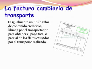 La factura cambiaria de
transporte
 Es igualmente un título valor
 de contenido crediticio,
 librada por el transportador
 para obtener el pago total o
 parcial de los fletes causados
 por el transporte realizado.
 