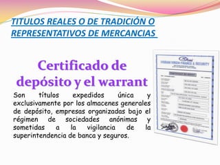 TITULOS REALES O DE TRADICIÓN O
REPRESENTATIVOS DE MERCANCIAS


    Certificado de
 depósito y el warrant
Son     títulos    expedidos      única  y
exclusivamente por los almacenes generales
de depósito, empresas organizadas bajo el
régimen de sociedades anónimas y
sometidas     a   la   vigilancia    de la
superintendencia de banca y seguros.
 