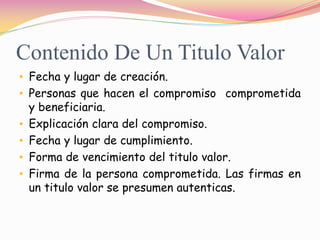 Contenido De Un Titulo Valor
• Fecha y lugar de creación.
• Personas que hacen el compromiso comprometida
  y beneficiaria.
• Explicación clara del compromiso.
• Fecha y lugar de cumplimiento.
• Forma de vencimiento del titulo valor.
• Firma de la persona comprometida. Las firmas en
  un titulo valor se presumen autenticas.
 
