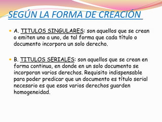 SEGÚN LA FORMA DE CREACIÓN
 A. TITULOS SINGULARES: son aquellos que se crean
 o emiten uno a uno, de tal forma que cada título o
 documento incorpora un solo derecho.

 B. TITULOS SERIALES: son aquellos que se crean en
 forma continua, en donde en un solo documento se
 incorporan varios derechos. Requisito indispensable
 para poder predicar que un documento es título serial
 necesario es que esos varios derechos guarden
 homogeneidad.
 