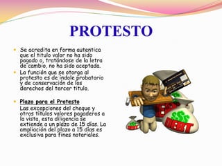 PROTESTO
 Se acredita en forma autentica
  que el titulo valor no ha sido
  pagado o, tratándose de la letra
  de cambio, no ha sido aceptada.
 La función que se otorga al
  protesto es de índole probatorio
  y de conservación de los
  derechos del tercer titulo.

 Plazo para el Protesto
  Las excepciones del cheque y
  otros títulos valores pagaderos a
  la vista, esta diligencia se
  extiende a un plazo de 15 días. La
  ampliación del plazo a 15 días es
  exclusiva para fines notariales.
 