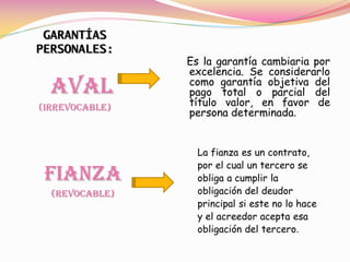 GARANTÍAS
PERSONALES:
                Es la garantía cambiaria por
                excelencia. Se considerarlo
  AVAL          como garantía objetiva del
                pago total o parcial del
(IRREVOCABLE)   título valor, en favor de
                persona determinada.


                  La fianza es un contrato,
                  por el cual un tercero se
 Fianza           obliga a cumplir la
  (Revocable)     obligación del deudor
                  principal si este no lo hace
                  y el acreedor acepta esa
                  obligación del tercero.
 