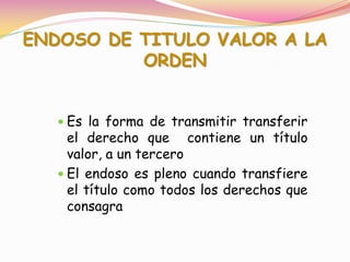 ENDOSO DE TITULO VALOR A LA
          ORDEN


    Es la forma de transmitir transferir
     el derecho que contiene un título
     valor, a un tercero
    El endoso es pleno cuando transfiere
     el título como todos los derechos que
     consagra
 