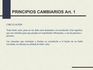 PRINCIPIOS CAMBIARIOS Art. 1

CIRCULACIÓN

Todo título valor, para ser tal, debe estar destinado a la circulación. Esto significa
que son emitidos para que puedan ser transferidos libremente, o sea de persona a
persona.

Las clausulas que restrinjan o limiten su circulación o el hecho de no haber
circulado, no afectan su calidad de título valor
 