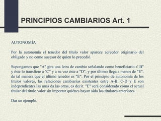 PRINCIPIOS CAMBIARIOS Art. 1

AUTONOMÍA

Por la autonomía el tenedor del título valor aparece acreedor originario del
obligado y no como sucesor de quien lo precedió.

Supongamos que "A" gira una letra de cambio señalando como beneficiario a' B"
y éste lo transfiere a ''C" y a su vez éste a "D", y por último llega a manos de "E",
de tal manera que el último tenedor es "E". Por el principio de autonomía de los
títulos valores, las relaciones cambiarías existentes entre A-B. C-D y E son
independientes las unas da las otras, es decir. "E" será considerado como el actual
titular del título valor sin importar quiénes hayan sido los titulares anteriores.

Dar un ejemplo.
 