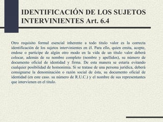 IDENTIFICACIÓN DE LOS SUJETOS
      INTERVINIENTES Art. 6.4

Otro requisito formal esencial inherente a todo titulo valor es la correcta
identificación de los sujetos intervinientes en él. Para ello, quien emita, acepte,
endose o participe de algún otro modo en la vida de un título valor deberá
colocar, además de su nombre completo (nombre y apellidos), su número de
documento oficial de identidad y firma. De esta manera se estaría evitando
cualquier posibilidad de homonimia. Si se tratase de una persona jurídica, deberá
consignarse la denominación o razón social de ésta, su documento oficial de
identidad (en este caso. su número de R.U.C.) y el nombre de sus representantes
que intervienen en el titulo.
 
