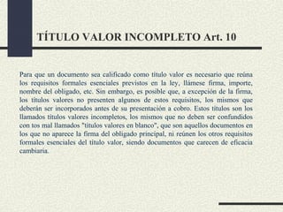 TÍTULO VALOR INCOMPLETO Art. 10


Para que un documento sea calificado como título valor es necesario que reúna
los requisitos formales esenciales previstos en la ley, llámese firma, importe,
nombre del obligado, etc. Sin embargo, es posible que, a excepción de la firma,
los títulos valores no presenten algunos de estos requisitos, los mismos que
deberán ser incorporados antes de su presentación a cobro. Estos títulos son los
llamados títulos valores incompletos, los mismos que no deben ser confundidos
con tos mal llamados "títulos valores en blanco", que son aquellos documentos en
los que no aparece la firma del obligado principal, ni reúnen los otros requisitos
formales esenciales del título valor, siendo documentos que carecen de eficacia
cambiaria.
 
