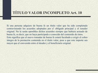 TÍTULO VALOR INCOMPLETO Art. 10


Si una persona adquiere de buena fe un título valor que ha sido completado
contraviniendo los acuerdos adoptados por e! obligado principal y el tenedor
original. No le serán oponibles dichos acuerdos siempre que hubiera actuado de
buena fe, es decir, que no haya participado o conocido del contenido de éstos.
Esto significa que el nuevo tomador de buena fe estará facultado a exigir el cobro
íntegro de la prestación contenida en el título valor, pese a que este importe sea
mayor que el convenido entre el deudor y el beneficiario original.
 