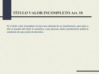 TÍTULO VALOR INCOMPLETO Art. 10


Si el título valor incompleto tuviera una cláusula de no transferencia, pero pese a
ello el tenedor del título lo transfiere a una persona, dicha transferencia tendrá la
condición de una cesión de derechos.
 