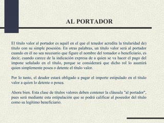 AL PORTADOR


El título valor al portador es aquél en el que el tenedor acredita la titularidad de)
título con su simple posesión. En otras palabras, un título valor será al portador
cuando en él no sea necesario que figure el nombre del tomador o beneficiario, es
decir, cuando carece de la indicación expresa de a quien se va hacer el pago del
impone señalado en el título, porque se considerará que dicho rol lo asumirá
quien simplemente posea o detente el título valor.

Por lo tanto, el deudor estará obligado a pagar el importe estipulado en el título
valor a quien lo detente o posea.

Ahora bien. Esta clase de títulos valores deben contener la cláusula "al portador",
pues será mediante esta estipulación que se podrá calificar al poseedor del título
como su legítimo beneficiario.
 
