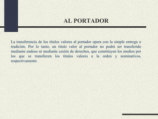 AL PORTADOR


La transferencia de los títulos valores al portador opera con la simple entrega o
tradición. Por lo tanto, un título valor al portador no podrá ser transferido
mediante endoso ni mediante cesión de derechos, que constituyen los medios por
los que se transfieren los títulos valores a la orden y nominativos,
respectivamente.
 