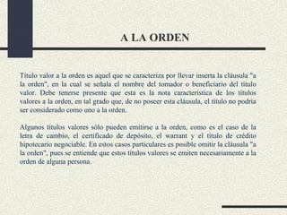 A LA ORDEN


Título valor a la orden es aquel que se caracteriza por llevar inserta la cláusula "a
la orden", en la cual se señala el nombre del tomador o beneficiario del título
valor. Debe tenerse presente que esta es la nota característica de los títulos
valores a la orden, en tal grado que, de no poseer esta cláusula, el título no podría
ser considerado como uno a la orden.

Algunos títulos valores sólo pueden emitirse a la orden, como es el caso de la
letra de cambio, el certificado de depósito, el warrant y el título de crédito
hipotecario negociable. En estos casos particulares es posible omitir la cláusula "a
la orden", pues se entiende que estos títulos valores se emiten necesariamente a la
orden de alguna persona.
 