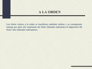 A LA ORDEN


Los títulos valores a la orden se transfieren mediante endoso y su consiguiente
entrega por parte de] enajenante del título (llamado endosante) al adquirente del
título valor (llamado endosatario).
 