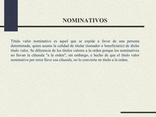 NOMINATIVOS


Título valor nominativo es aquel que se expide a favor de una persona
determinada, quien asume la calidad de titular (tomador o beneficiario) de dicho
título valor. Se diferencia de los títulos valores a la orden porque los nominativos
no llevan la cláusula "a la orden"; sin embargo, e hecho de que el título valor
nominativo por error lleve esa cláusula, no lo convierte en título a la orden.
 