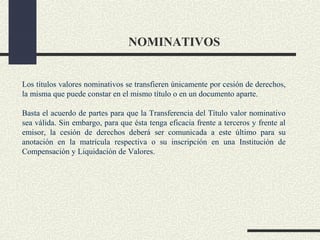 NOMINATIVOS


Los títulos valores nominativos se transfieren únicamente por cesión de derechos,
la misma que puede constar en el mismo título o en un documento aparte.

Basta el acuerdo de partes para que la Transferencia del Título valor nominativo
sea válida. Sin embargo, para que ésta tenga eficacia frente a terceros y frente al
emisor, la cesión de derechos deberá ser comunicada a este último para su
anotación en la matrícula respectiva o su inscripción en una Institución de
Compensación y Liquidación de Valores.
 