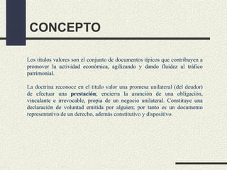 CONCEPTO

Los títulos valores son el conjunto de documentos típicos que contribuyen a
promover la actividad económica, agilizando y dando fluidez al tráfico
patrimonial.

La doctrina reconoce en el título valor una promesa unilateral (del deudor)
de efectuar una prestación; encierra la asunción de una obligación,
vinculante e irrevocable, propia de un negocio unilateral. Constituye una
declaración de voluntad emitida por alguien; por tanto es un documento
representativo de un derecho, además constitutivo y dispositivo.
 