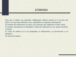 ENDOSO


Para que el endoso sea realizado válidamente, deberá constar en el reverso del
título o en una hoja adherida a éste, indicándose la siguiente información:
El nombre del endosatario (es decir, de la persona que adquirirá el título valor)
El nombre, documento de identidad y firma del endosante (o sea, quien transfiere
el título).
La clase de endoso (si es en propiedad, en fideicomiso, en procuración o en
garantía).
La fecha del endoso.
 