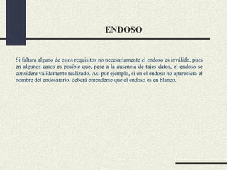 ENDOSO


Si faltara alguno de estos requisitos no necesariamente el endoso es inválido, pues
en algunos casos es posible que, pese a la ausencia de tajes datos, el endoso se
considere válidamente realizado. Así por ejemplo, si en el endoso no apareciera el
nombre del endosatario, deberá entenderse que el endoso es en blanco.
 