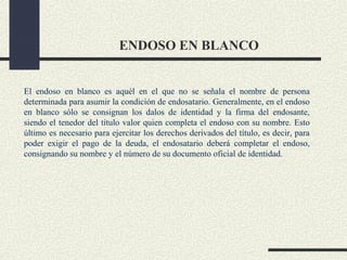 ENDOSO EN BLANCO


El endoso en blanco es aquél en el que no se señala el nombre de persona
determinada para asumir la condición de endosatario. Generalmente, en el endoso
en blanco sólo se consignan los dalos de identidad y la firma del endosante,
siendo el tenedor del título valor quien completa el endoso con su nombre. Esto
último es necesario para ejercitar los derechos derivados del título, es decir, para
poder exigir el pago de la deuda, el endosatario deberá completar el endoso,
consignando su nombre y el número de su documento oficial de identidad.
 