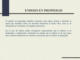 ENDOSO EN PROPIEDAD


El endoso en propiedad, también conocido como pleno, propio o absoluto es
aquél que transfiere todos los derechos inherentes al título valor. Esto es, la
transferencia es absoluta, sin ninguna restricción.

En el acto de endoso podrá consignarse expresamente que el endoso es en
propiedad o, simplemente, efectuarlo sin señalar que el endoso es de esta clase,
pues a falta de indicación en contrario se presume que el endoso es propiedad.
 