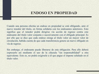 ENDOSO EN PROPIEDAD


Cuando una persona efectúa un endoso en propiedad se está obligando, ante el
nuevo tenedor del título, en forma solidaria con los endosantes anteriores. Esto
significa que el tenedor podrá dirigirse vía acción de regreso contra este
endosante del título valor conjunta o sucesivamente con el obligado principal. Es
por ello que se dice que cada endoso otorga al título valor un mayor valor de
circulación, habida cuenta de que cada transferencia genera un nuevo obligado en
vía de regreso.

Sin embargo, el endosante puede liberarse de esta obligación. Para ello deberá
expresarlo así mediante el uso de la cláusula "sin responsabilidad" u otra
equivalente. Esto es, no podrá exigírsele a él que pague el impone señalado en el
título valor.
 