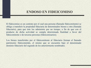 ENDOSO EN FIDEICOMISO


El fideicomiso es un contrato por el cual una persona (llamada fideicomitente) se
obliga a transferir la propiedad fiduciaria de determinados bienes a otra (llamada
fiduciario), para que éste los administre por un tiempo, a fin de que con el
producto de dicha actividad se cumpla determinada finalidad a favor del
fideicomitente o de terceras personas (fideicomisarios).

Los bienes transferidos por el fideicomitente al fiduciario forman el llamado
patrimonio fideicometido, el mismo que se encuentra bajo el denominado
dominio fiduciario del segundo de los anteriormente nombrados.
 