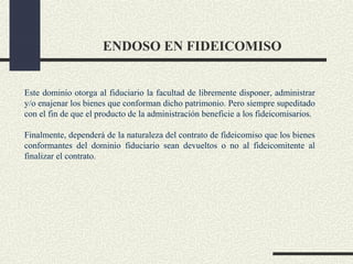 ENDOSO EN FIDEICOMISO


Este dominio otorga al fiduciario la facultad de libremente disponer, administrar
y/o enajenar los bienes que conforman dicho patrimonio. Pero siempre supeditado
con el fin de que el producto de la administración beneficie a los fideicomisarios.

Finalmente, dependerá de la naturaleza del contrato de fideicomiso que los bienes
conformantes del dominio fiduciario sean devueltos o no al fideicomitente al
finalizar el contrato.
 