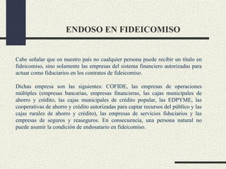 ENDOSO EN FIDEICOMISO


Cabe señalar que en nuestro país no cualquier persona puede recibir un título en
fideicomiso, sino solamente las empresas del sistema financiero autorizadas para
actuar como fiduciarios en los contratos de fideicomiso.

Dichas empresa son las siguientes: COFIDE, las empresas de operaciones
múltiples (empresas bancarias, empresas financieras, las cajas municipales de
ahorro y crédito, las cajas municipales de crédito popular, las EDPYME, las
cooperativas de ahorro y crédito autorizadas para captar recursos del público y las
cajas rurales de ahorro y crédito), las empresas de servicios fiduciarios y las
empresas de seguros y reaseguros. En consecuencia, una persona natural no
puede asumir la condición de endosatario en fideicomiso.
 