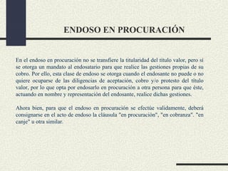 ENDOSO EN PROCURACIÓN


En el endoso en procuración no se transfiere la titularidad del título valor, pero sí
se otorga un mandato al endosatario para que realice las gestiones propias de su
cobro. Por ello, esta clase de endoso se otorga cuando el endosante no puede o no
quiere ocuparse de las diligencias de aceptación, cobro y/o protesto del título
valor, por lo que opta por endosarlo en procuración a otra persona para que éste,
actuando en nombre y representación del endosante, realice dichas gestiones.

Ahora bien, para que el endoso en procuración se efectúe validamente, deberá
consignarse en el acto de endoso la cláusula "en procuración", "en cobranza". "en
canje" u otra similar.
 