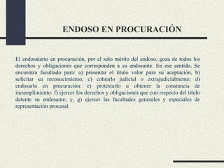 ENDOSO EN PROCURACIÓN


El endosatario en procuración, por el solo mérito del endoso, goza de todos los
derechos y obligaciones que corresponden a su endosante. En ese sentido. Se
encuentra facultado para: a) presentar el titulo valor para su aceptación, b)
solicitar su reconocimiento; c) cobrarlo judicial o extrajudicialmente; d)
endosarlo en procuración: e) protestarlo u obtener la constancia de
incumplimiento: f) ejercer los derechos y obligaciones que con respecto del titulo
detente su endosante; y, g) ejercer las facultades generales y especiales de
representación procesal.
 