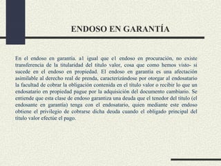 ENDOSO EN GARANTÍA


En el endoso en garantía. a1 igual que e1 endoso en procuración, no existe
transferencia de la titularidad del título valor, cosa que como hemos visto- si
sucede en el endoso en propiedad. El endoso en garantía es una afectación
asimilable al derecho real de prenda, caracterizándose por otorgar al endosatario
la facultad de cobrar la obligación contenida en el título valor o recibir lo que un
endosatario en propiedad pague por la adquisición del documento cambiario. Se
entiende que esta clase de endoso garantiza una deuda que el tenedor del título (el
endosante en garantía) tenga con el endosatario, quien mediante este endoso
obtiene el privilegio de cobrarse dicha deuda cuando el obligado principal del
título valor efectúe el pago.
 
