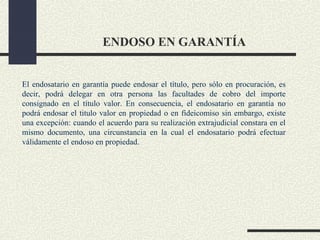 ENDOSO EN GARANTÍA


El endosatario en garantía puede endosar el título, pero sólo en procuración, es
decir, podrá delegar en otra persona las facultades de cobro del importe
consignado en el título valor. En consecuencia, el endosatario en garantía no
podrá endosar el titulo valor en propiedad o en fideicomiso sin embargo, existe
una excepción: cuando el acuerdo para su realización extrajudicial constara en el
mismo documento, una circunstancia en la cual el endosatario podrá efectuar
válidamente el endoso en propiedad.
 