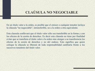CLAÚSULA NO NEGOCIABLE


En un título valor a la orden, es posible que el emisor o cualquier tenedor incluya
la cláusula "no negociable", intransferible, no a la orden u otra equivalente.

Esta clausula conllevará que el titulo valor sólo sea transferible en la forma y con
los efectos de la cesión de derechos. Es decir esta cláusula no tiene por finalidad
evitar que se transfiera el titulo valor a la orden sino otorgar a su transferencia los
efectos de la cesión de derechos y no del endoso. Esto significa que quien
coloque la cláusula se liberará de toda responsabilidad cambiaría frente a los
sucesivos tenedores del titulo valor.
 