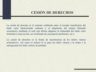 CESIÓN DE DERECHOS


La cesión de derecho es el contrato celebrado entre el tenedor transferente del
título valor (denominado cedente) y el adquirente del mismo (llamado
cesionario), mediante el cual este último adquiere la titularidad del título valor
nominativo (una acción, un certificado de suscripción preferente. etc.).

La cesión de derechos es la forma de transferencia de los títulos valores
nominativos. Así como el endoso lo es para los título valores a la orden y la
entrega para los título valores al portador.
 