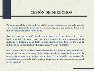 CESIÓN DE DERECHOS


Para que sea válida la cesión de los títulos valores nominativos, esta debe constar
en el mismo documento cambiario o en uno aparte, salvo que el mismo título o un
mándalo legal establezca cosa distinta.

Además, para que la cesión de derechos produzca efectos frente a terceros y
frente al emisor, ésta deberá ser comunicada al eminente para su anotación en la
matricula o, de tratarse de un título valor desmaterializado, debe inscribirse en la
institución de Compensación y Liquidación de Valores respectiva.

Por lo tanto, a fin de brindar a la transferencia de los títulos valores nominativos,
se requiere dos pasos sucesivos: i) la celebración de la cesión de derechos; ii) la
inscripción de esta en el registro del emisor. En ese sentido, será reconocido
como legítimo tenedor del título a quien figure tanto en el documento como en el
registro respectivo.
 
