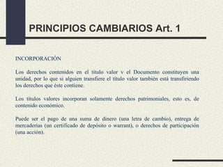 PRINCIPIOS CAMBIARIOS Art. 1

INCORPORACIÓN

Los derechos contenidos en el titulo valor v el Documento constituyen una
unidad, por lo que si alguien transfiere el título valor también está transfiriendo
los derechos que éste contiene.

Los títulos valores incorporan solamente derechos patrimoniales, esto es, de
contenido económico.

Puede ser el pago de una suma de dinero (una letra de cambio), entrega de
mercaderías (un certificado de depósito o warrant), o derechos de participación
(una acción).
 